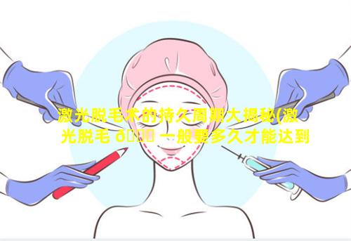 激光脱毛术的持久周期大揭秘(激光脱毛 🐒 一般要多久才能达到永久)